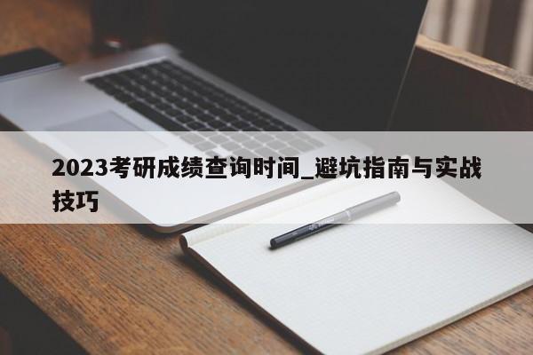 2023考研成绩查询时间_避坑指南与实战技巧