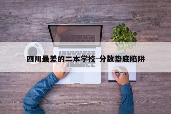 四川最差的二本学校-分数垫底陷阱