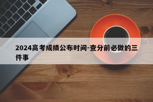 2024高考成绩公布时间-查分前必做的三件事