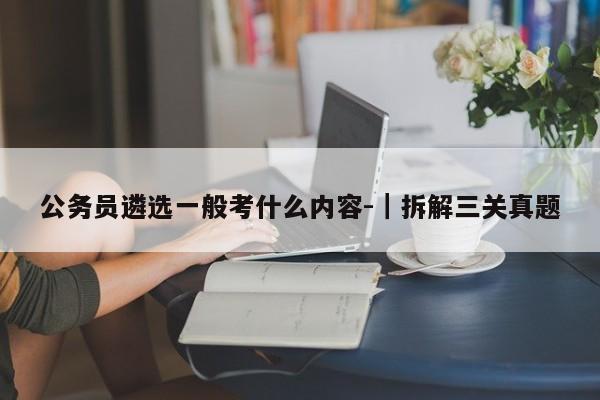 公务员遴选一般考什么内容-|拆解三关真题