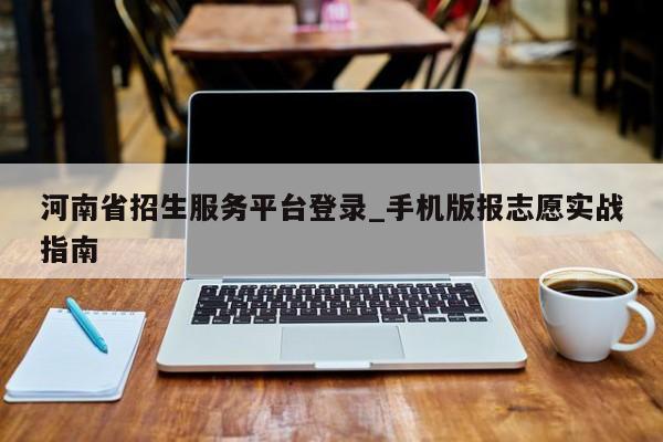 河南省招生服务平台登录_手机版报志愿实战指南