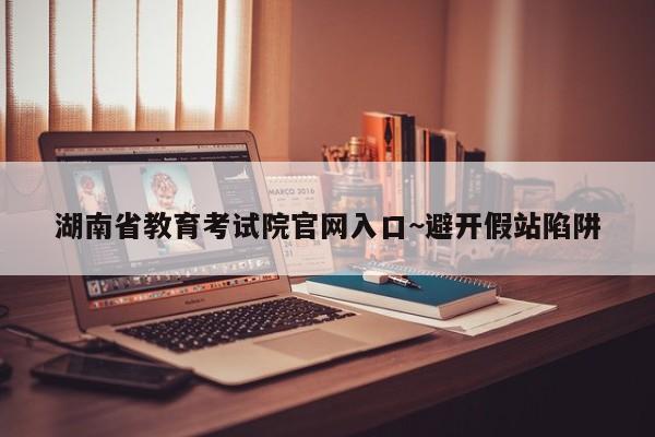 湖南省教育考试院官网入口~避开假站陷阱