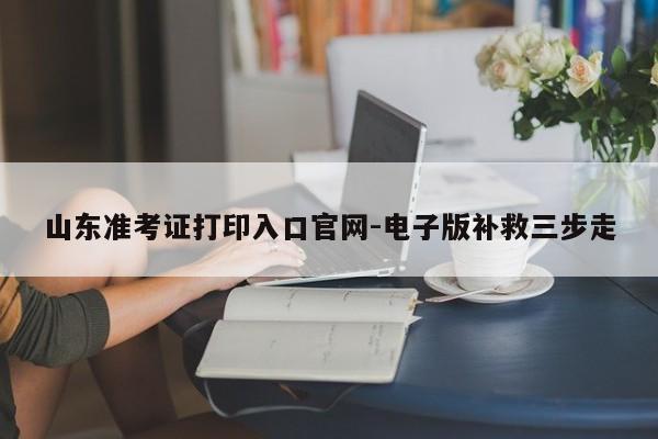 山东准考证打印入口官网-电子版补救三步走