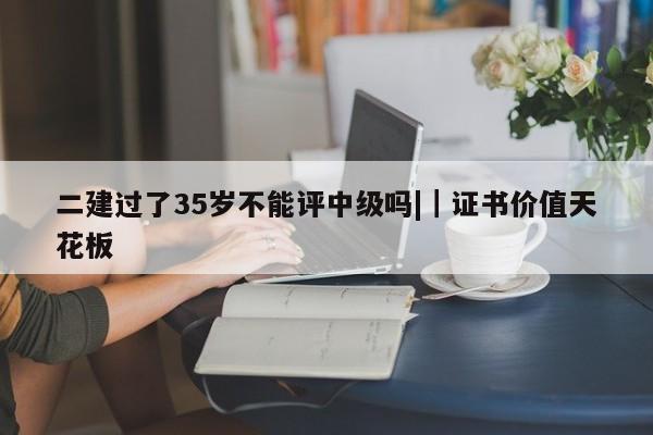 二建过了35岁不能评中级吗||证书价值天花板