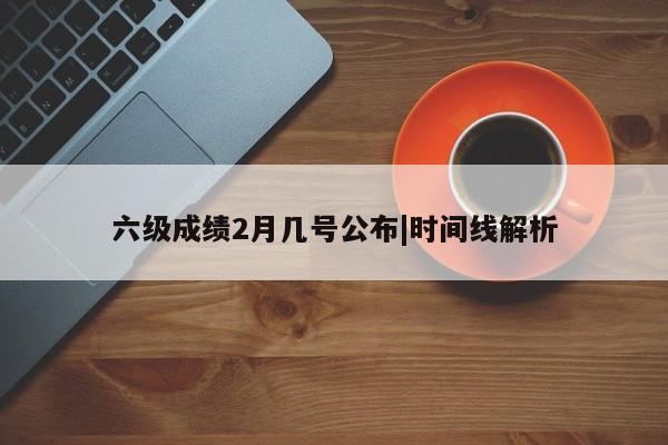 六级成绩2月几号公布|时间线解析