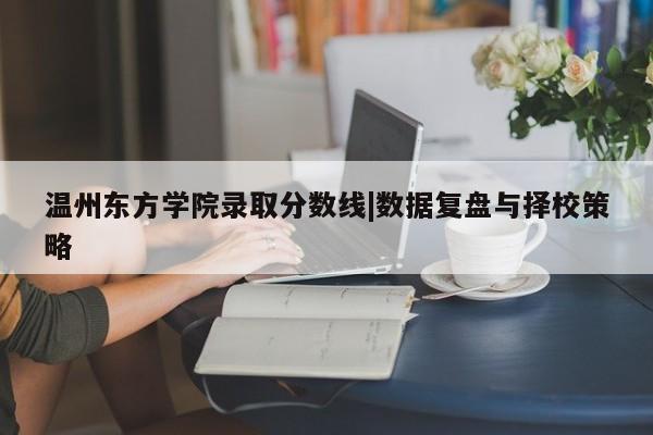 温州东方学院录取分数线|数据复盘与择校策略