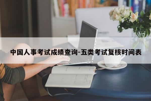 中国人事考试成绩查询-五类考试复核时间表