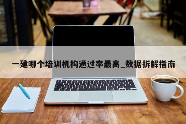 一建哪个培训机构通过率最高_数据拆解指南