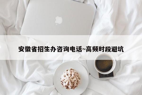 安徽省招生办咨询电话~高频时段避坑