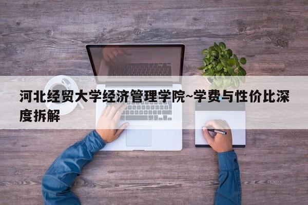 河北经贸大学经济管理学院~学费与性价比深度拆解