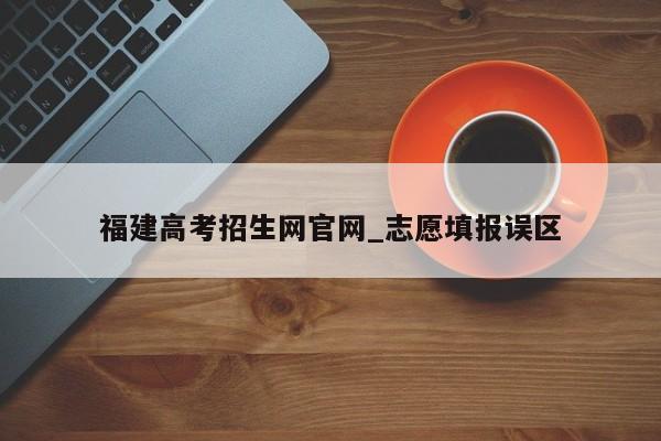 福建高考招生网官网_志愿填报误区