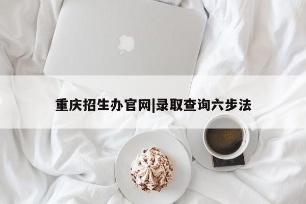 重庆招生办官网|录取查询六步法